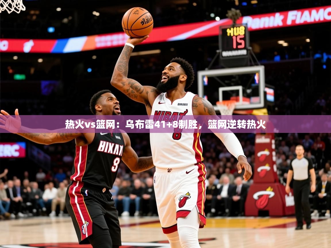 热火vs篮网：乌布雷41+8制胜，篮网逆转热火  第1张
